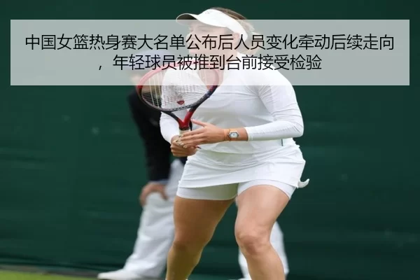 中国女篮热身赛大名单公布后人员变化牵动后续走向，年轻球员被推到台前接受检验